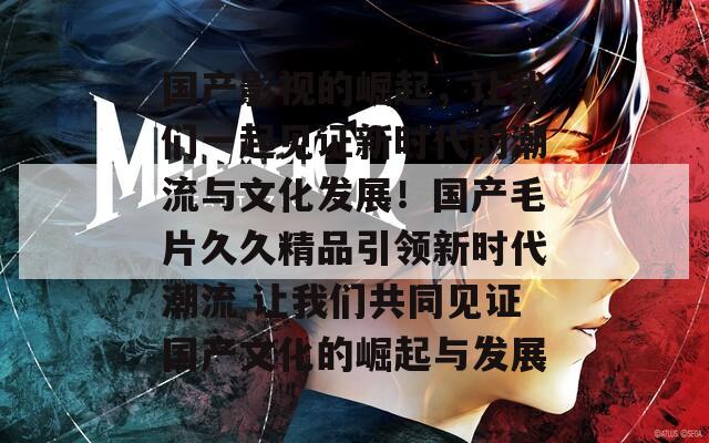 国产影视的崛起，让我们一起见证新时代的潮流与文化发展！国产毛片久久精品引领新时代潮流 让我们共同见证国产文化的崛起与发展
