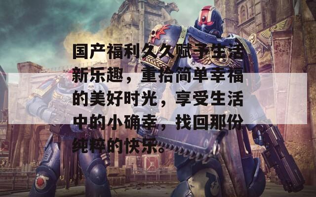 国产福利久久赋予生活新乐趣，重拾简单幸福的美好时光，享受生活中的小确幸，找回那份纯粹的快乐。
