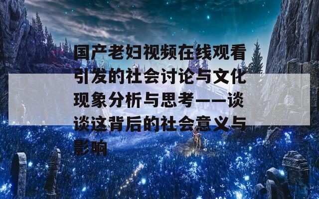 国产老妇视频在线观看引发的社会讨论与文化现象分析与思考——谈谈这背后的社会意义与影响