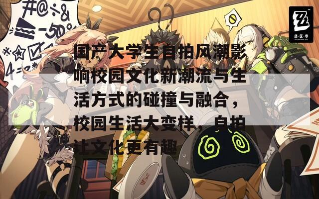 国产大学生自拍风潮影响校园文化新潮流与生活方式的碰撞与融合，校园生活大变样，自拍让文化更有趣