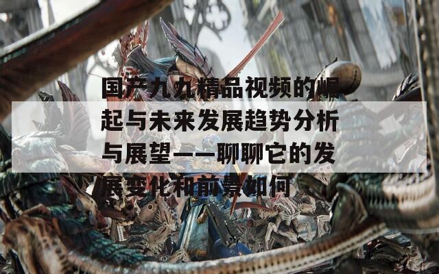 国产九九精品视频的崛起与未来发展趋势分析与展望——聊聊它的发展变化和前景如何