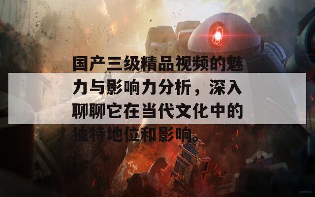 国产三级精品视频的魅力与影响力分析，深入聊聊它在当代文化中的独特地位和影响。