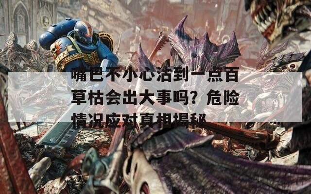 嘴巴不小心沾到一点百草枯会出大事吗？危险情况应对真相揭秘