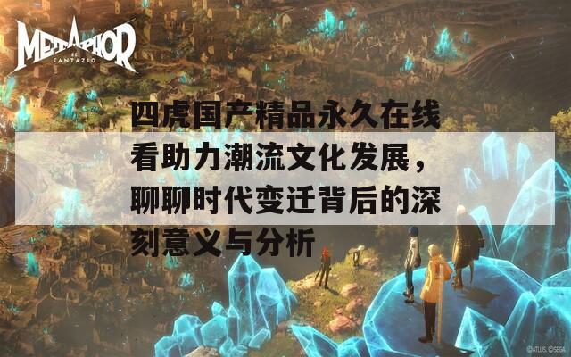 四虎国产精品永久在线看助力潮流文化发展，聊聊时代变迁背后的深刻意义与分析