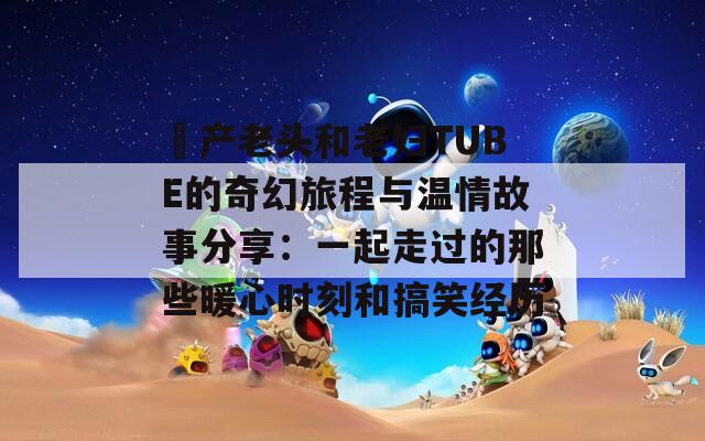 囯产老头和老妇TUBE的奇幻旅程与温情故事分享：一起走过的那些暖心时刻和搞笑经历
