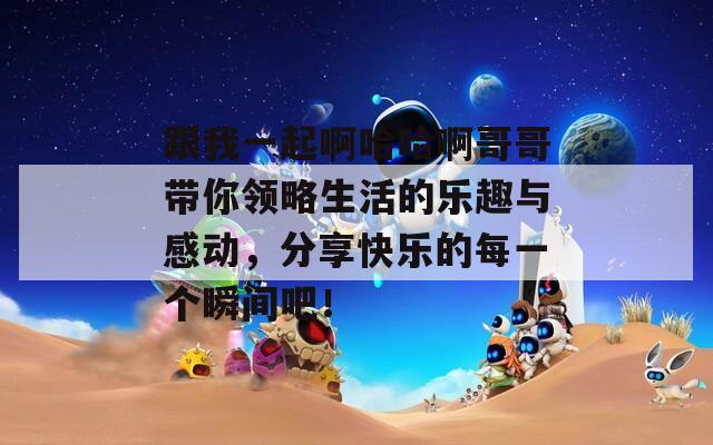 跟我一起啊哈哈啊哥哥带你领略生活的乐趣与感动，分享快乐的每一个瞬间吧！
