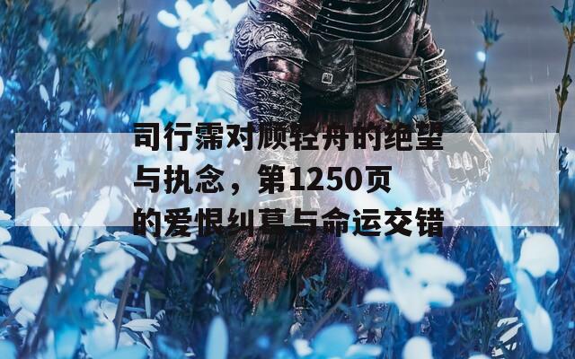 司行霈对顾轻舟的绝望与执念，第1250页的爱恨纠葛与命运交错