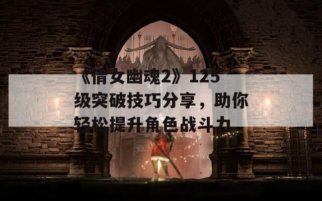《倩女幽魂2》125级突破技巧分享，助你轻松提升角色战斗力