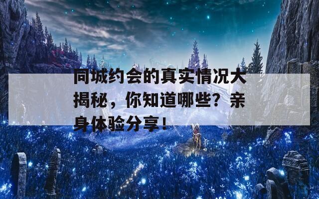同城约会的真实情况大揭秘，你知道哪些？亲身体验分享！