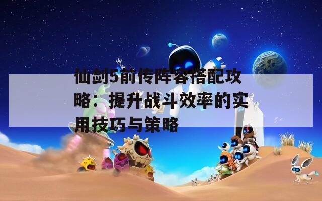 仙剑5前传阵容搭配攻略：提升战斗效率的实用技巧与策略