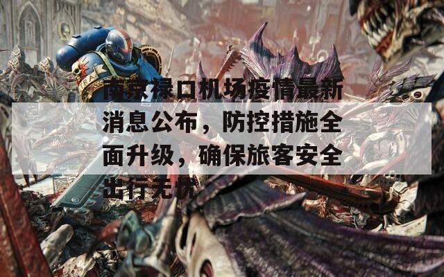南京禄口机场疫情最新消息公布，防控措施全面升级，确保旅客安全出行无忧