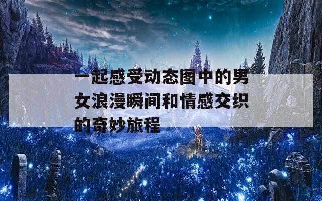 一起感受动态图中的男女浪漫瞬间和情感交织的奇妙旅程