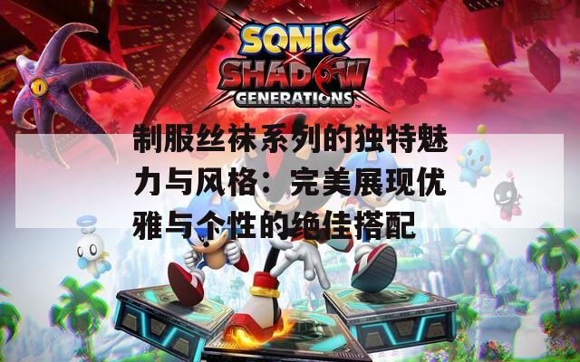 制服丝袜系列的独特魅力与风格：完美展现优雅与个性的绝佳搭配