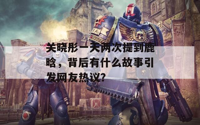 关晓彤一天两次提到鹿晗，背后有什么故事引发网友热议？