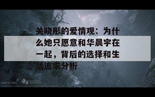 关晓彤的爱情观：为什么她只愿意和华晨宇在一起，背后的选择和生活追求分析