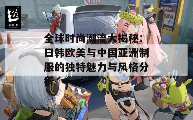全球时尚潮流大揭秘：日韩欧美与中国亚洲制服的独特魅力与风格分析