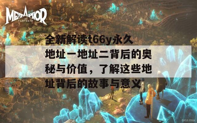 全新解读t66y永久地址一地址二背后的奥秘与价值，了解这些地址背后的故事与意义