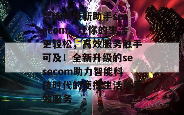 智能科技新助手sesecom，让你的生活更轻松，高效服务触手可及！全新升级的sesecom助力智能科技时代的便捷生活与高效服务