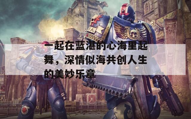 一起在蓝湛的心海里起舞，深情似海共创人生的美妙乐章