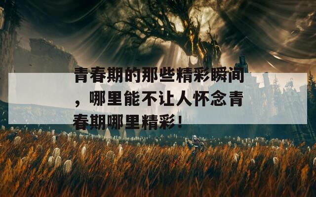 青春期的那些精彩瞬间，哪里能不让人怀念青春期哪里精彩！