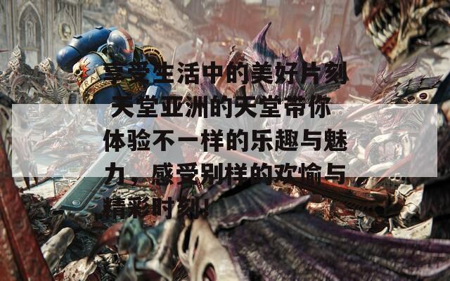 享受生活中的美好片刻 天堂亚洲的天堂带你体验不一样的乐趣与魅力，感受别样的欢愉与精彩时刻！