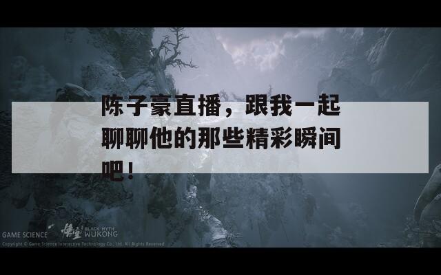 陈子豪直播，跟我一起聊聊他的那些精彩瞬间吧！