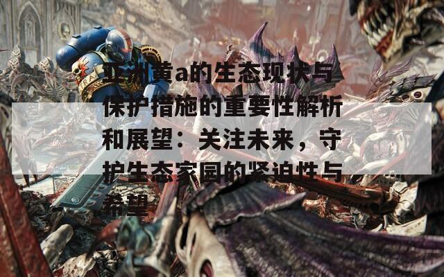 亚洲黄a的生态现状与保护措施的重要性解析和展望：关注未来，守护生态家园的紧迫性与希望