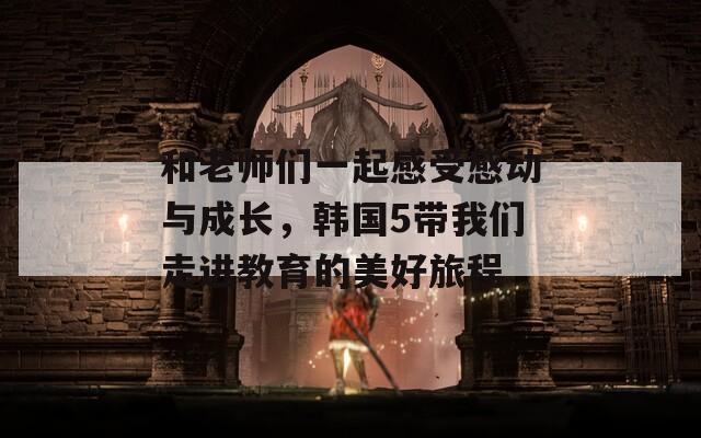 和老师们一起感受感动与成长，韩国5带我们走进教育的美好旅程