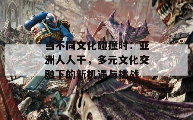 当不同文化碰撞时：亚洲人人干，多元文化交融下的新机遇与挑战