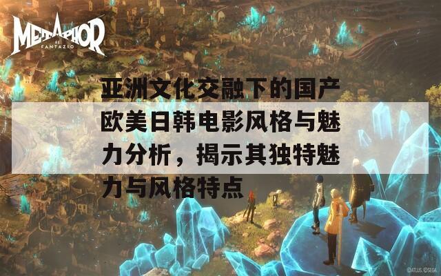 亚洲文化交融下的国产欧美日韩电影风格与魅力分析，揭示其独特魅力与风格特点