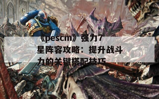 《pescm》强力7星阵容攻略：提升战斗力的关键搭配技巧