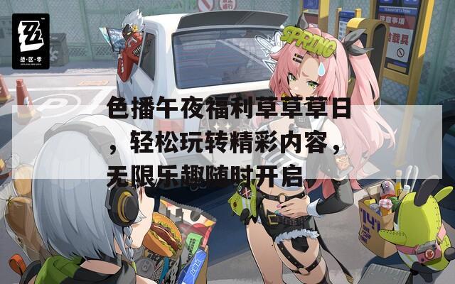 色播午夜福利草草草日，轻松玩转精彩内容，无限乐趣随时开启