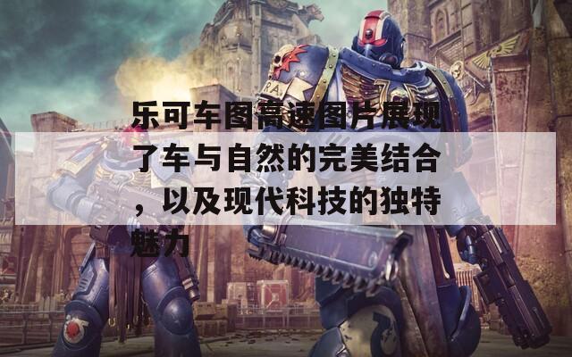 乐可车图高速图片展现了车与自然的完美结合，以及现代科技的独特魅力