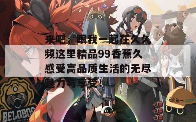 来吧，跟我一起在久久频这里精品99香蕉久感受高品质生活的无尽魅力与享受！