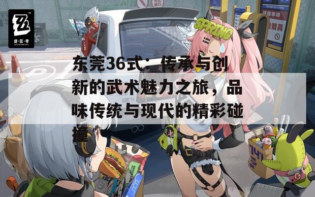 东莞36式：传承与创新的武术魅力之旅，品味传统与现代的精彩碰撞