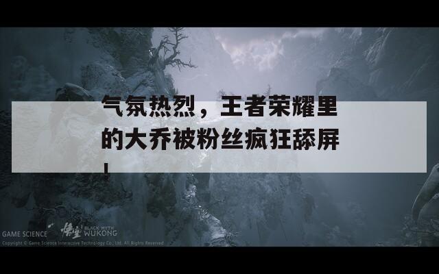 气氛热烈，王者荣耀里的大乔被粉丝疯狂舔屏！
