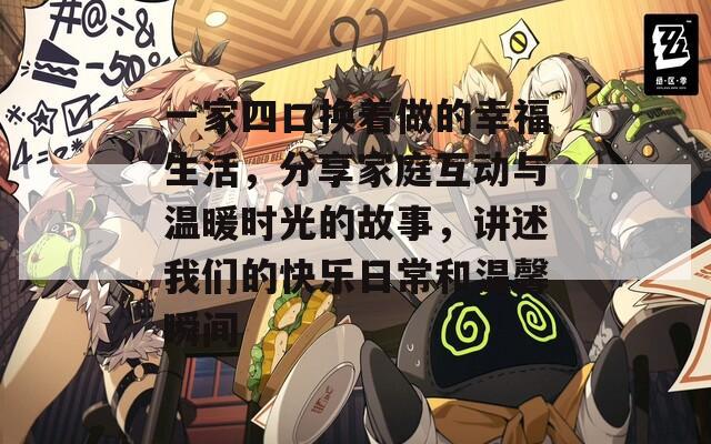 一家四口换着做的幸福生活，分享家庭互动与温暖时光的故事，讲述我们的快乐日常和温馨瞬间