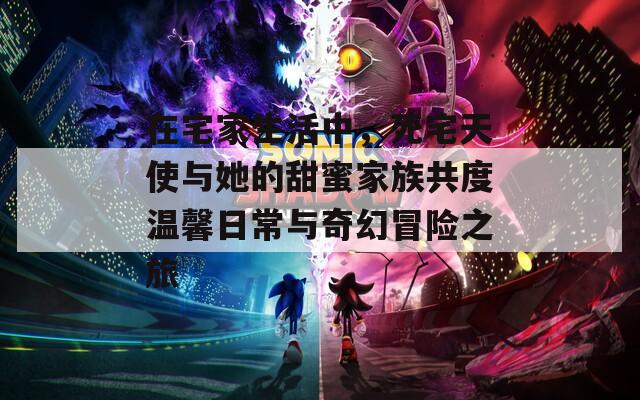 在宅家生活中，死宅天使与她的甜蜜家族共度温馨日常与奇幻冒险之旅