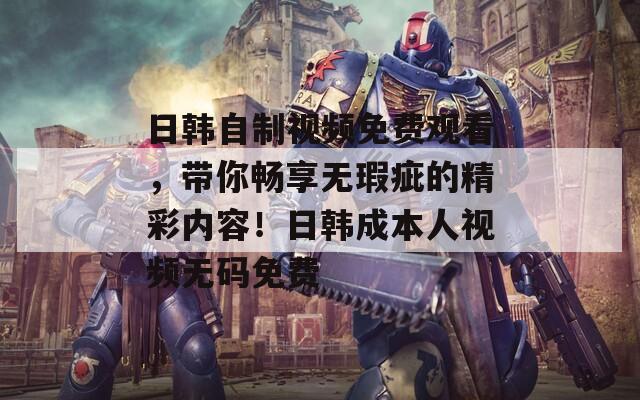日韩自制视频免费观看，带你畅享无瑕疵的精彩内容！日韩成本人视频无码免费