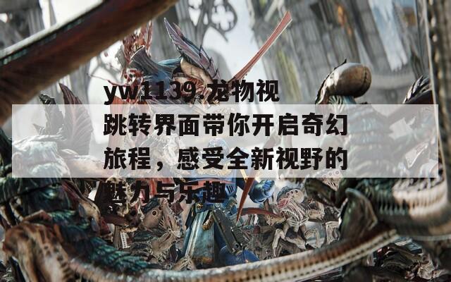 yw1139.龙物视跳转界面带你开启奇幻旅程，感受全新视野的魅力与乐趣