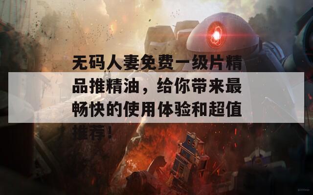无码人妻免费一级片精品推精油，给你带来最畅快的使用体验和超值推荐！