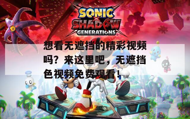 想看无遮挡的精彩视频吗？来这里吧，无遮挡色视频免费观看！