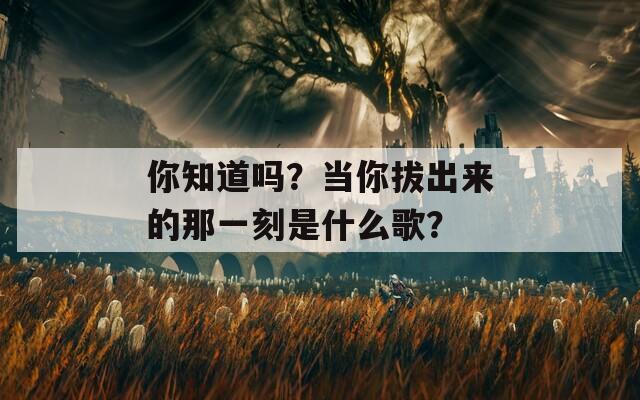 你知道吗？当你拔出来的那一刻是什么歌？