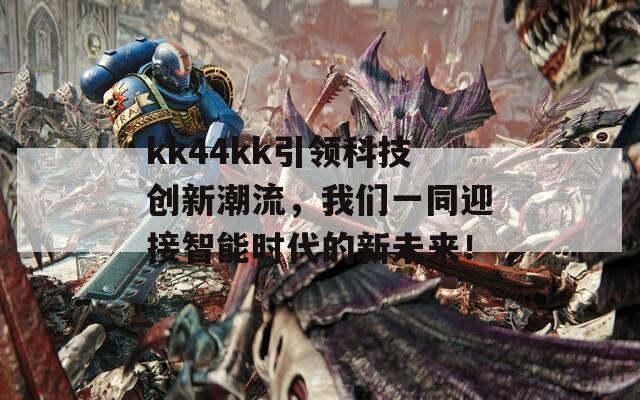 kk44kk引领科技创新潮流，我们一同迎接智能时代的新未来！