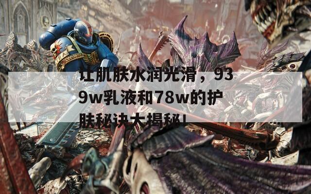 让肌肤水润光滑，939w乳液和78w的护肤秘诀大揭秘！