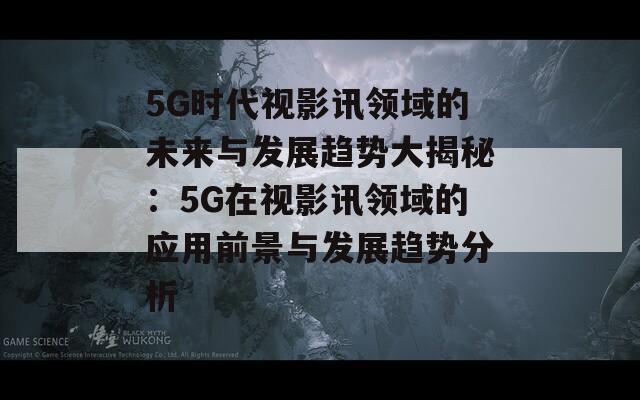 5G时代视影讯领域的未来与发展趋势大揭秘：5G在视影讯领域的应用前景与发展趋势分析