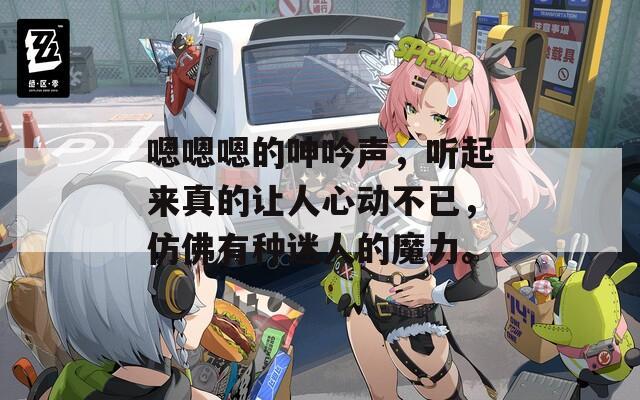 嗯嗯嗯的呻吟声，听起来真的让人心动不已，仿佛有种迷人的魔力。