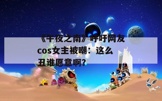 《午夜之南》呼吁网友cos女主被嘲：这么丑谁愿意啊？