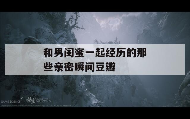 和男闺蜜一起经历的那些亲密瞬间豆瓣