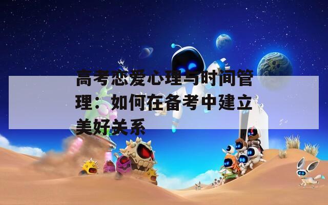 高考恋爱心理与时间管理：如何在备考中建立美好关系